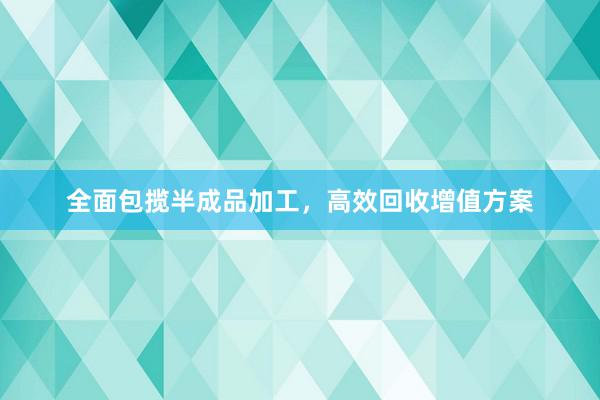 全面包揽半成品加工，高效回收增值方案