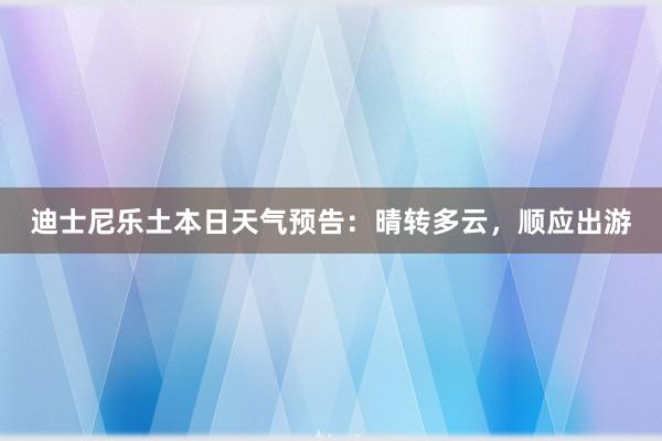 迪士尼乐土本日天气预告：晴转多云，顺应出游